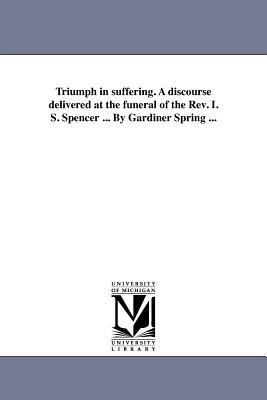 Triumph in suffering. A discourse delivered at the funeral of the Rev. I. S. Spencer ... By Gardiner Spring ... - Gardiner Spring - cover