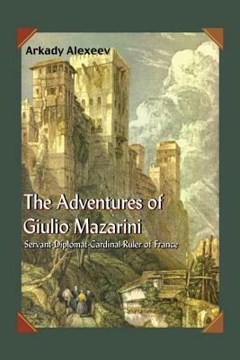 The Adventures of Giulio Mazarini: Servant -- Diplomat -- Cardinal -- Ruler of France - Arkady Alexeev - cover