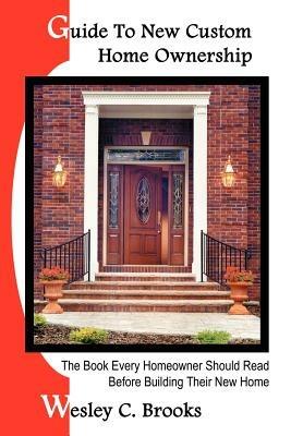 Guide To New Custom Home Ownership: The Book Every Homeowner Should Read Before Building Their New Home - Wesley , C. Brooks - cover
