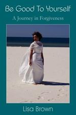 Be Good To Yourself: A Journey in Forgiveness