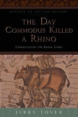 The Day Commodus Killed a Rhino: Understanding the Roman Games - Jerry Toner - cover