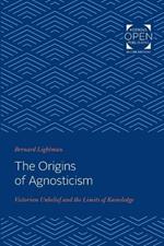 The Origins of Agnosticism: Victorian Unbelief and the Limits of Knowledge