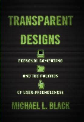 Transparent Designs: Personal Computing and the Politics of User-Friendliness - Michael L. Black - cover