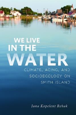 We Live in the Water: Climate, Aging, and Socioecology on Smith Island - Jana Kopelent Rehak - cover