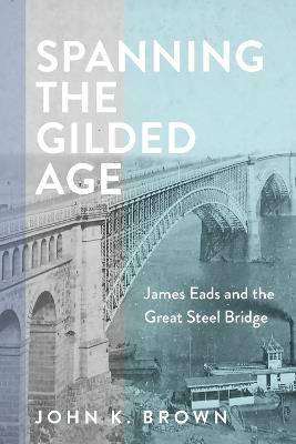 Spanning the Gilded Age: James Eads and the Great Steel Bridge - John K. Brown - cover