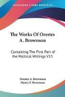 The Works Of Orestes A. Brownson: Containing The First Part of the Political Writings V15 - Orestes a Brownson - cover