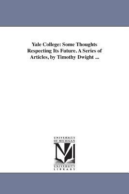 Yale College: Some Thoughts Respecting Its Future. A Series of Articles, by Timothy Dwight ... - Timothy Dwight - cover