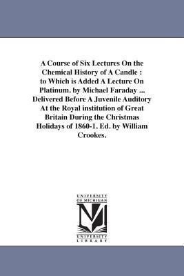 A Course of Six Lectures On the Chemical History of A Candle: to Which is Added A Lecture On Platinum. by Michael Faraday ... Delivered Before A Juvenile Auditory At the Royal institution of Great Britain During the Christmas Holidays of 1860-1. Ed. by William Crookes. - Michael Faraday - cover