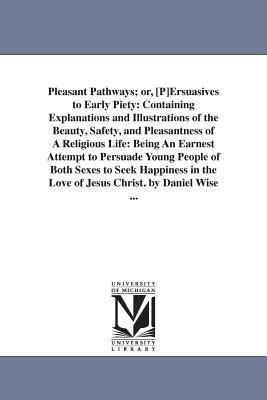 Pleasant Pathways; or, [P]Ersuasives to Early Piety: Containing Explanations and Illustrations of the Beauty, Safety, and Pleasantness of A Religious Life: Being An Earnest Attempt to Persuade Young People of Both Sexes to Seek Happiness in the Love of Jesus Christ. by Daniel Wise ... - Daniel Wise - cover