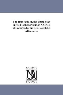 The True Path, or, the Young Man invited to the Saviour. in A Series of Lectures. by the Rev. Joseph M. Atkinson ... - Joseph Mayo Atkinson - cover