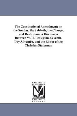 The Constitutional Amendment; or, the Sunday, the Sabbath, the Change, and Restitution, A Discussion Between W. H. Littlejohn, Seventh-Day Adventist, and the Editor of the Christian Statesman - Wolcott H Littlejohn - cover