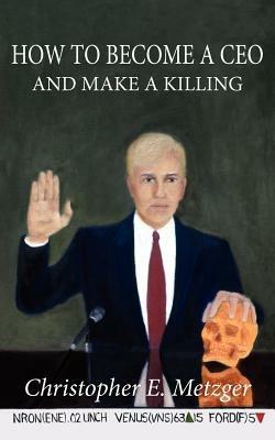 How to Become A Ceo - and Make A Killing: Wisdom Leaked Through A Plea Bargain Statement - Christopher, E. Metzger - cover