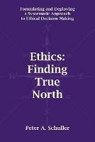 Ethics: Finding True North: Formulating and Deploying a Systematic Approach to Ethical Decision Making - Peter A. Schuller - cover