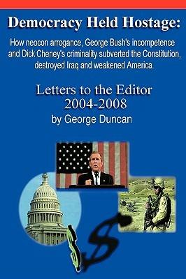 Democracy Held Hostage: How Neocon Arrogance, George Bush's Incompetence and Dick Cheney's Criminality Subverted the Constitution, Destroyed Iraq and Weakened America -Letters to the Editor 2004-2008 - George Duncan - cover