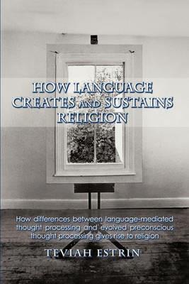 How Language Creates and Sustains Religion: How Differences Between Language-mediated Thought Processing and Evolved Preconscious Thought Processing Gives Rise to Religion - Teviah Estrin - cover