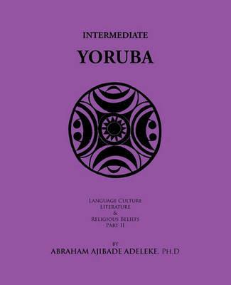 Intermediate Yoruba: Language, Culture, Literature, and Religious Beliefs, Part II - Abraham Ajibade Adeleke Ph.D - cover