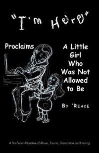 "I'm Here" Proclaims A Little Girl Who Was Not Allowed to Be: A First - Person Narrative of Abuse, Trauma,Dissociation and Healing - 'Reace - cover