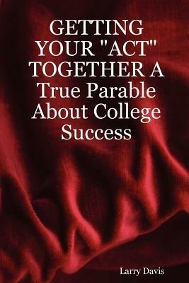 GETTING YOUR "ACT" TOGETHER A True Parable About College Success - Larry, Davis - cover
