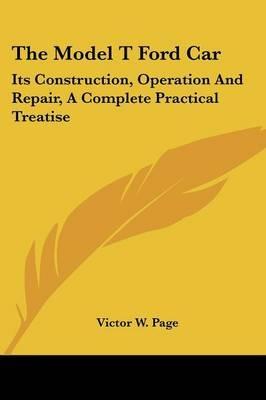 The Model T Ford Car: Its Construction, Operation and Repair, a Complete Practical Treatise - Victor W Page - cover