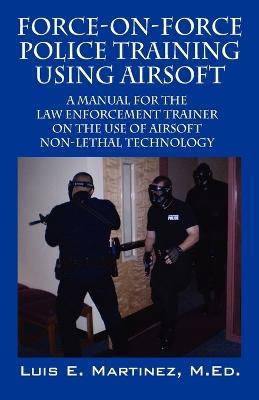 Force-On-Force Police Training Using Airsoft: A manual for the law enforcement trainer on the use of Airsoft non-lethal technology - Luis E Martinez Med - cover