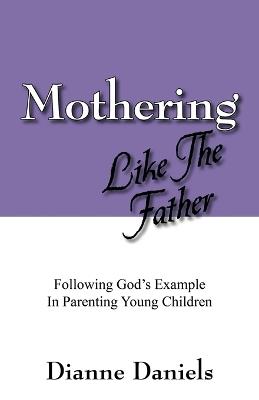 Mothering Like The Father: Following God's Example In Parenting Young Children - Dianne Daniels - cover