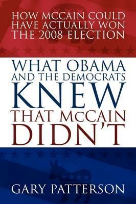 What Obama and the Democrats Knew That McCain Didn't: How McCain Could Have Actually Won the 2008 Election - Gary Patterson - cover