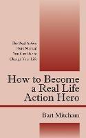 How to Become a Real Life Action Hero: The Real Action Hero Manual You Can Use to Change Your Life - Bart Mitcham - cover