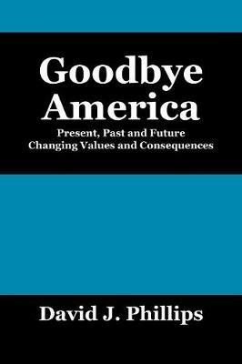 Goodbye America: Present, Past and Future Changing Values and Consequences - David J Phillips - cover