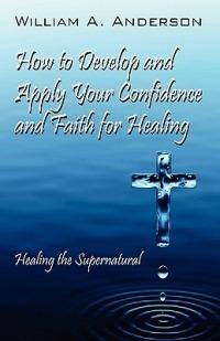 How to Develop and Apply Your Confidence and Faith for Healing: Healing the Supernatural - William A Anderson - cover