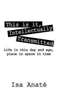 This Is It, Intellectually Transmitted: Life in This Day and Age, Place in Space in Time - Isa Anate' - cover