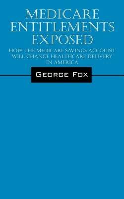 Medicare Entitlements Exposed: How the Medicare Savings Account Will Change Healthcare Delivery in America - George Fox - cover