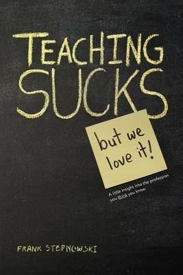 Teaching Sucks - But We Love It Anyway! a Little Insight Into the Profession You Think You Know - Frank Stepnowski - cover