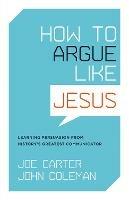 How to Argue like Jesus: Learning Persuasion from History's Greatest Communicator - Joe Carter,John Coleman - cover