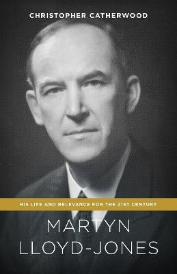 Martyn Lloyd-Jones: His Life and Relevance for the 21st Century - Christopher Catherwood - cover