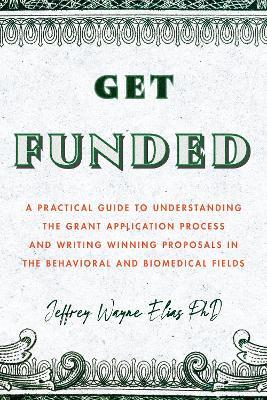 Get Funded: A Practical Guide to Understanding the Grant Application Process and Writing Winning Proposals in the Behavioral and Biomedical Fields - Jeffrey Wayne Elias - cover