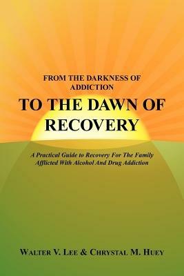 From the Darkness of Addiction to the Dawn of Recovery: A Practical Guide to Recovery For The Family Afflicted With Alcohol And Drug Addiction - Walter V. Lee,Chrystal M. Huey - cover