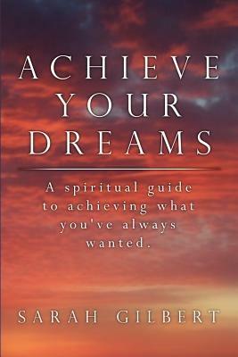 Achieve Your Dreams: A Spiritual Guide to Achieving What You've Always Wanted. - Sarah Gilbert - cover