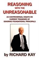 Reasoning with the Unreasonable: 23 Controversial Essays on Current Tragedies of Ignoring Foundational Principals - Richard Kay - cover