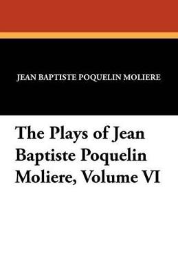 The Plays of Jean Baptiste Poquelin Moliere, Volume VI - Jean-Baptiste Moliere - cover
