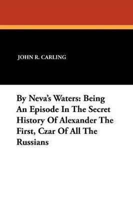 By Neva's Waters: Being an Episode in the Secret History of Alexander the First, Czar of All the Russians - John R Carling - cover