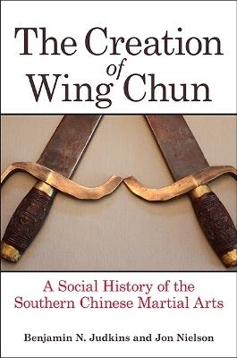 The Creation of Wing Chun: A Social History of the Southern Chinese Martial Arts - Benjamin N. Judkins,Jon Nielson - cover