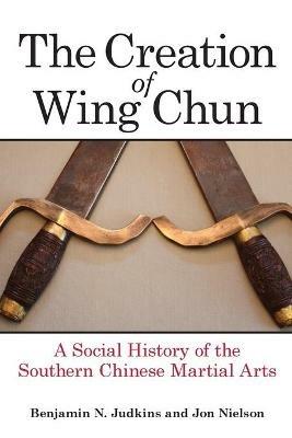 The Creation of Wing Chun: A Social History of the Southern Chinese Martial Arts - Benjamin N. Judkins,Jon Nielson - cover