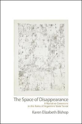 The Space of Disappearance: A Narrative Commons in the Ruins of Argentine State Terror - Karen Elizabeth Bishop - cover