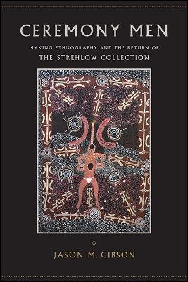 Ceremony Men: Making Ethnography and the Return of the Strehlow Collection - Jason M. Gibson - cover