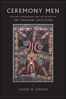 Ceremony Men: Making Ethnography and the Return of the Strehlow Collection - Jason M. Gibson - cover