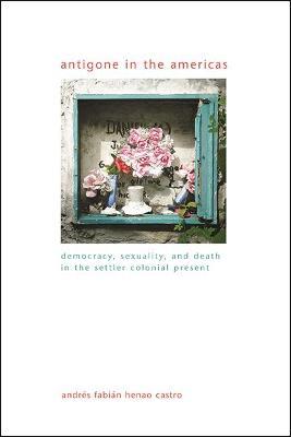 Antigone in the Americas: Democracy, Sexuality, and Death in the Settler Colonial Present - Andres Fabian Henao Castro - cover