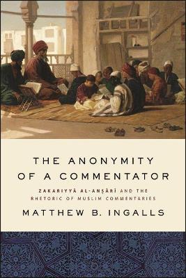 The Anonymity of a Commentator: Zakariyya al-Ansari and the Rhetoric of Muslim Commentaries - Matthew B. Ingalls - cover