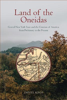 Land of the Oneidas: Central New York State and the Creation of America, from Prehistory to the Present - Daniel Koch - cover