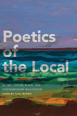 Poetics of the Local: Globalization, Place, and Contemporary Irish Poetry - Shirley Lau Wong - cover