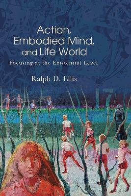 Action, Embodied Mind, and Life World: Focusing at the Existential Level - Ralph D. Ellis - cover